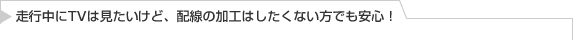 走行中にTVは見たいけど、配線の加工はしたくない方でも安心！